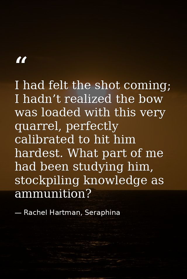 I had felt the shot coming; I hadn’t realized the bow was loaded with this very quarrel, perfectly calibrated to hit him — Rachel Hartman, Seraphina