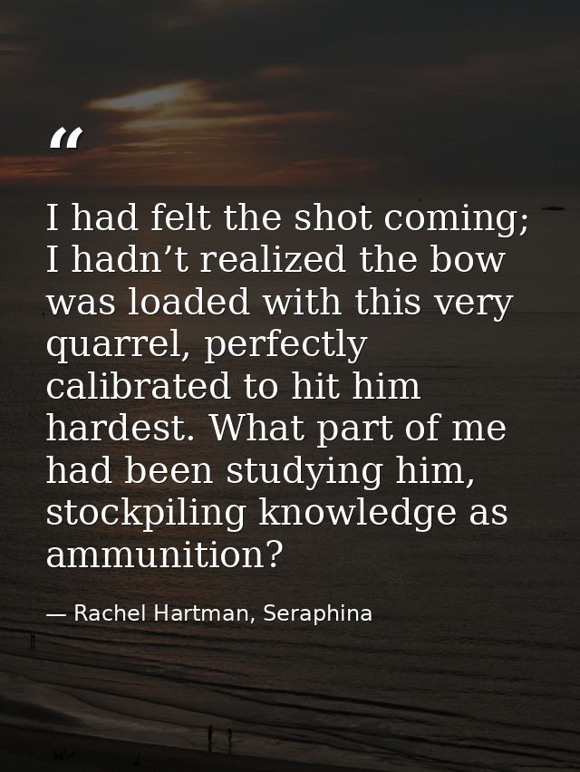 I had felt the shot coming; I hadn’t realized the bow was loaded with this very quarrel, perfectly calibrated to hit him — Rachel Hartman, Seraphina
