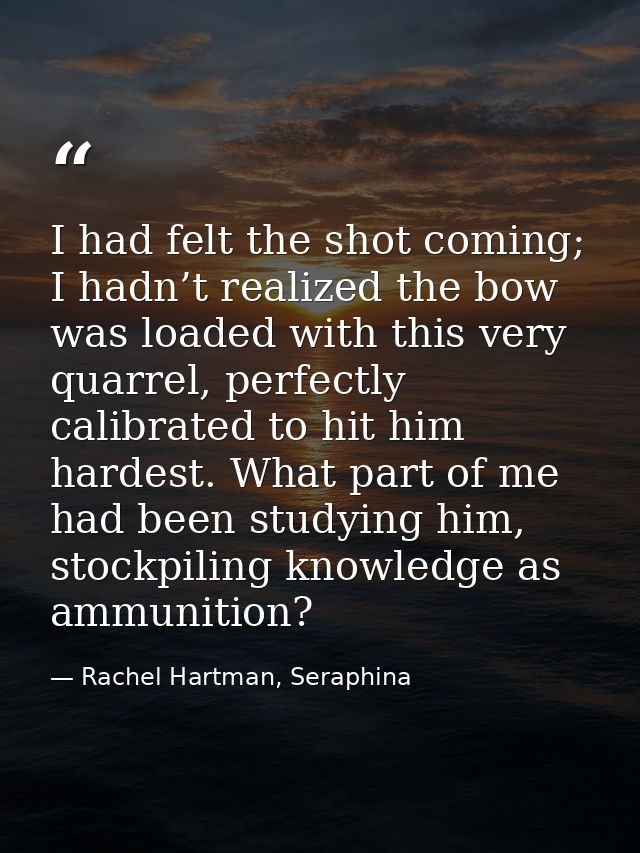 I had felt the shot coming; I hadn’t realized the bow was loaded with this very quarrel, perfectly calibrated to hit him — Rachel Hartman, Seraphina