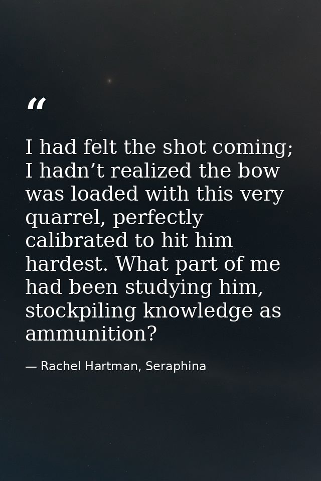 I had felt the shot coming; I hadn’t realized the bow was loaded with this very quarrel, perfectly calibrated to hit him — Rachel Hartman, Seraphina