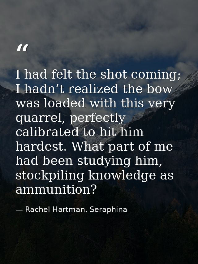 I had felt the shot coming; I hadn’t realized the bow was loaded with this very quarrel, perfectly calibrated to hit him — Rachel Hartman, Seraphina