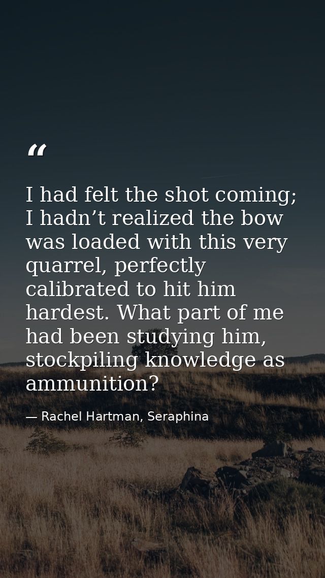 I had felt the shot coming; I hadn’t realized the bow was loaded with this very quarrel, perfectly calibrated to hit him — Rachel Hartman, Seraphina