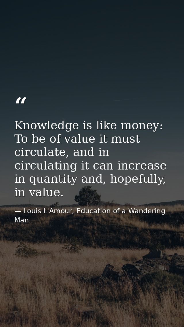 Knowledge is like money: To be of value it must circulate, and in circulating it can increase in quantity and, hopefully — Louis L'Amour, Education of a Wandering Man