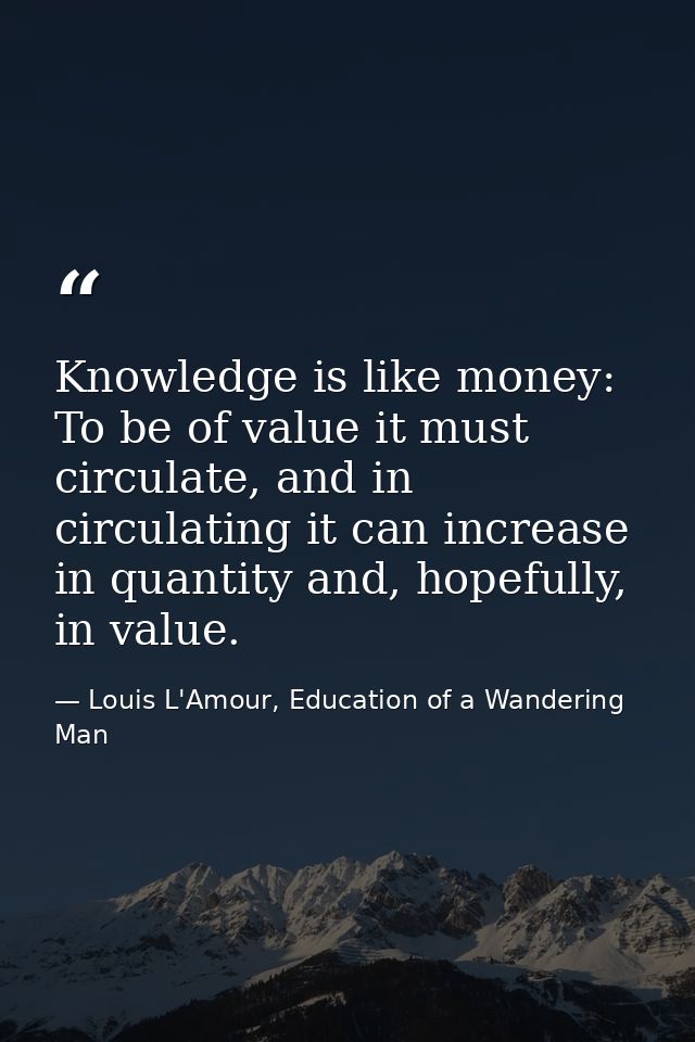 Knowledge is like money: To be of value it must circulate, and in circulating it can increase in quantity and, hopefully — Louis L'Amour, Education of a Wandering Man