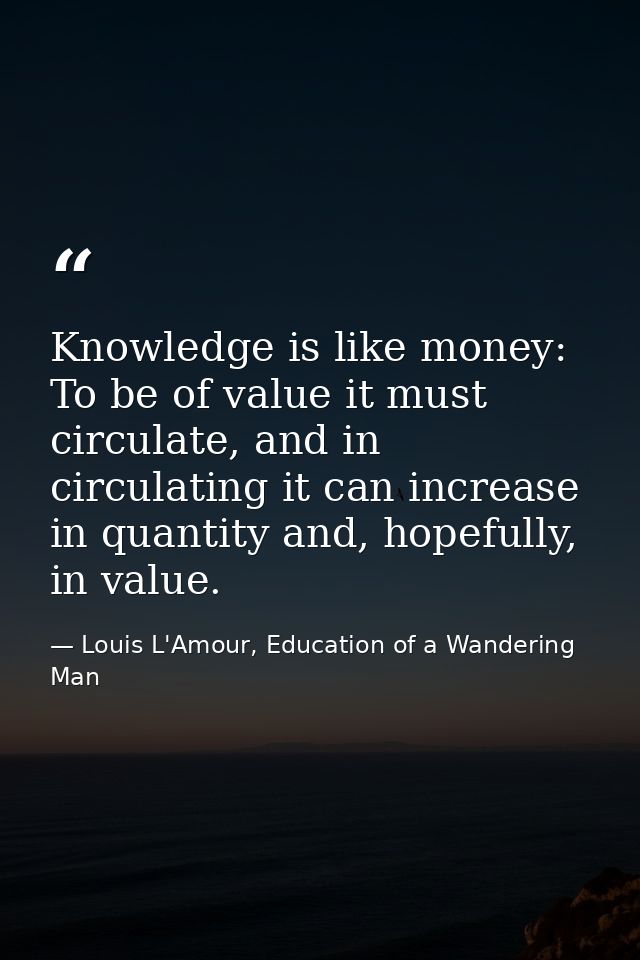 Knowledge is like money: To be of value it must circulate, and in circulating it can increase in quantity and, hopefully — Louis L'Amour, Education of a Wandering Man