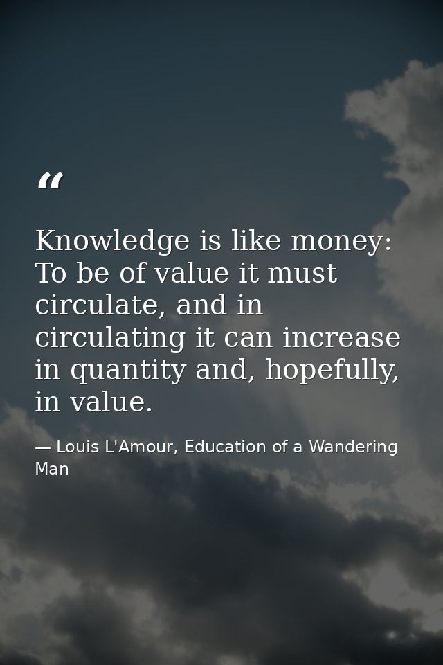 Knowledge is like money: To be of value it must circulate, and in circulating it can increase in quantity and, hopefully — Louis L'Amour, Education of a Wandering Man