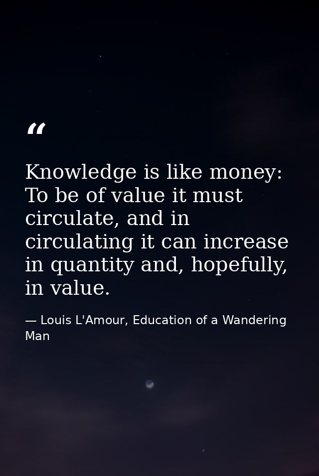 Knowledge is like money: To be of value it must circulate, and in circulating it can increase in quantity and, hopefully — Louis L'Amour, Education of a Wandering Man
