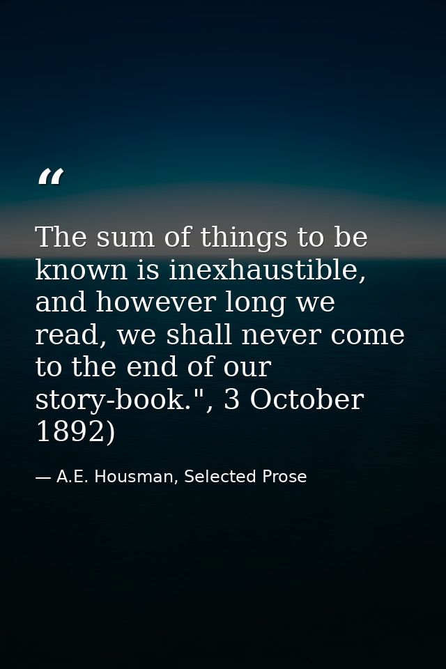 The sum of things to be known is inexhaustible, and however long we read, we shall never come to the end of our story-bo — A.E. Housman, Selected Prose
