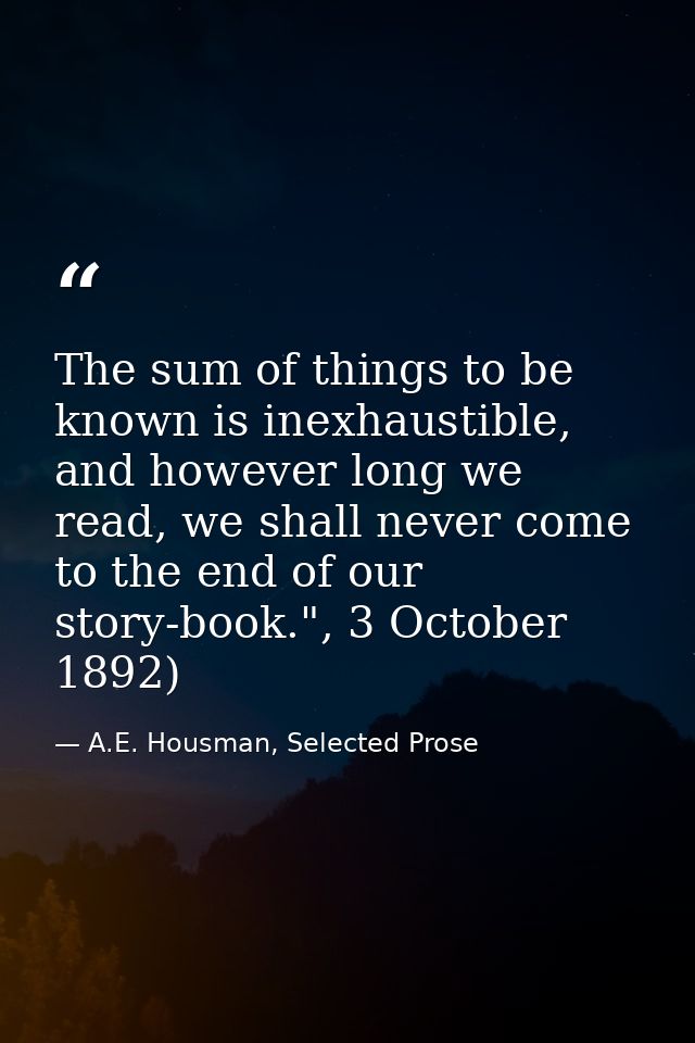 The sum of things to be known is inexhaustible, and however long we read, we shall never come to the end of our story-bo — A.E. Housman, Selected Prose