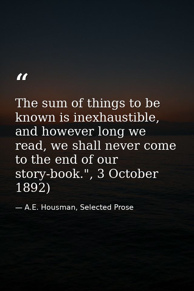 The sum of things to be known is inexhaustible, and however long we read, we shall never come to the end of our story-bo — A.E. Housman, Selected Prose