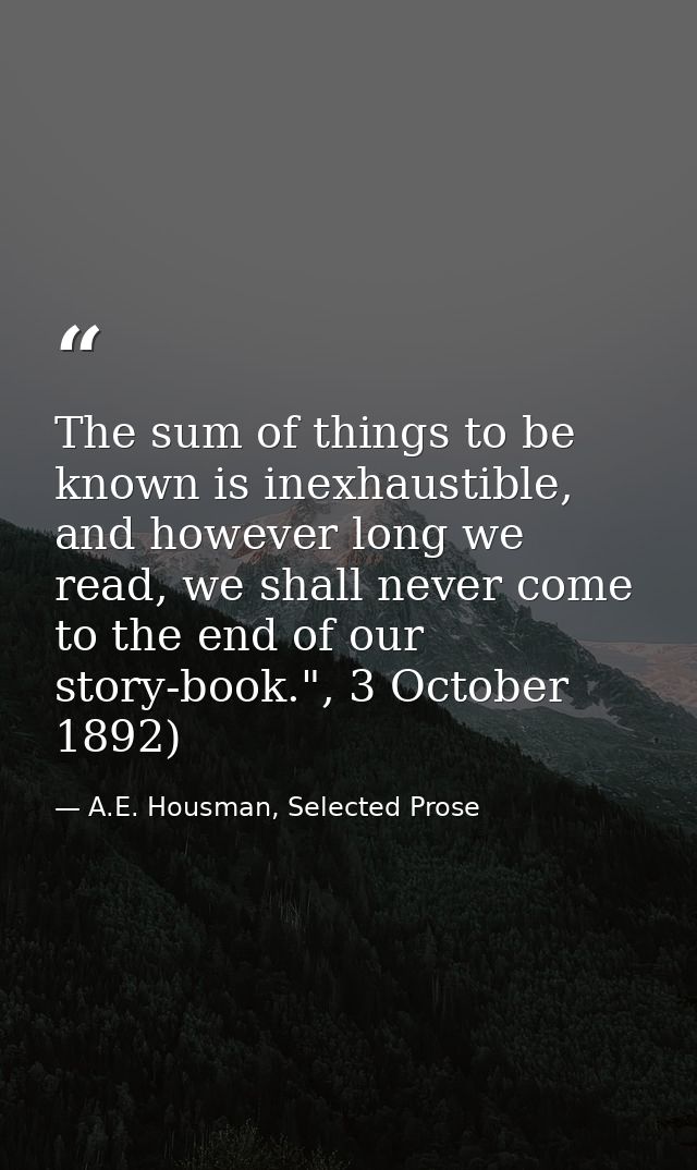 The sum of things to be known is inexhaustible, and however long we read, we shall never come to the end of our story-bo — A.E. Housman, Selected Prose