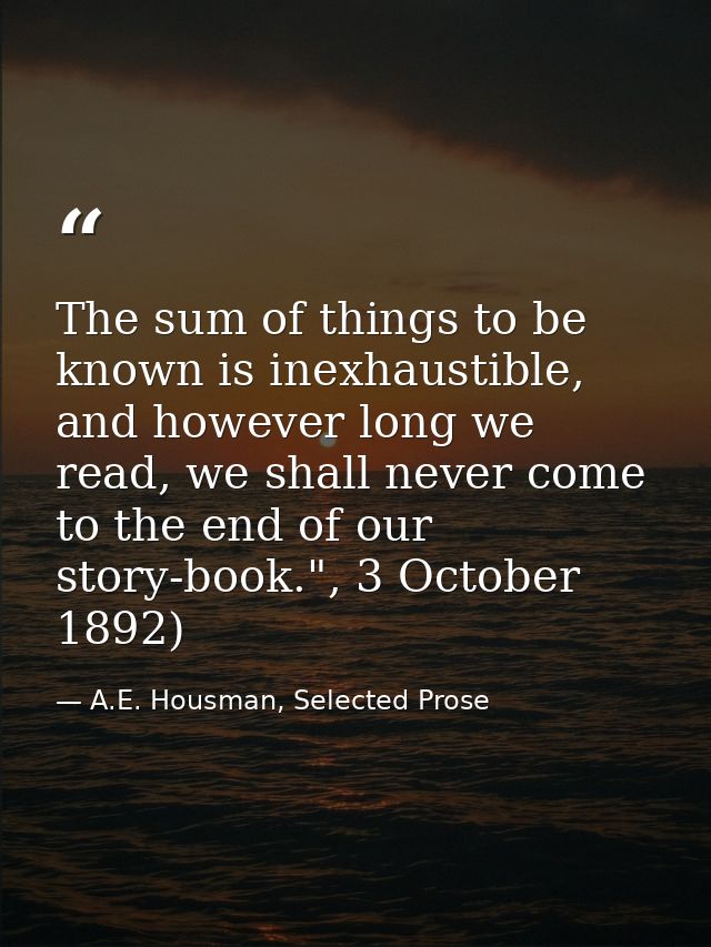 The sum of things to be known is inexhaustible, and however long we read, we shall never come to the end of our story-bo — A.E. Housman, Selected Prose
