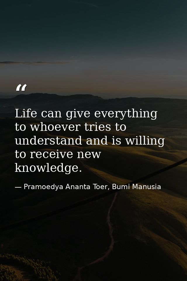Life can give everything to whoever tries to understand and is willing to receive new knowledge. — Pramoedya Ananta Toer, Bumi Manusia