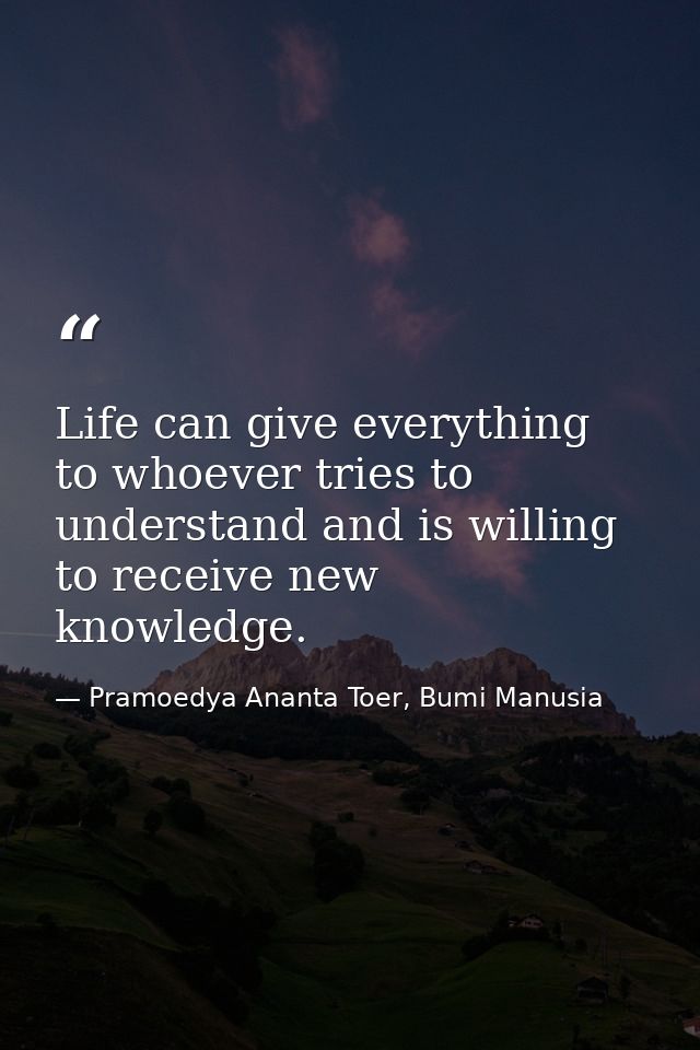 Life can give everything to whoever tries to understand and is willing to receive new knowledge. — Pramoedya Ananta Toer, Bumi Manusia