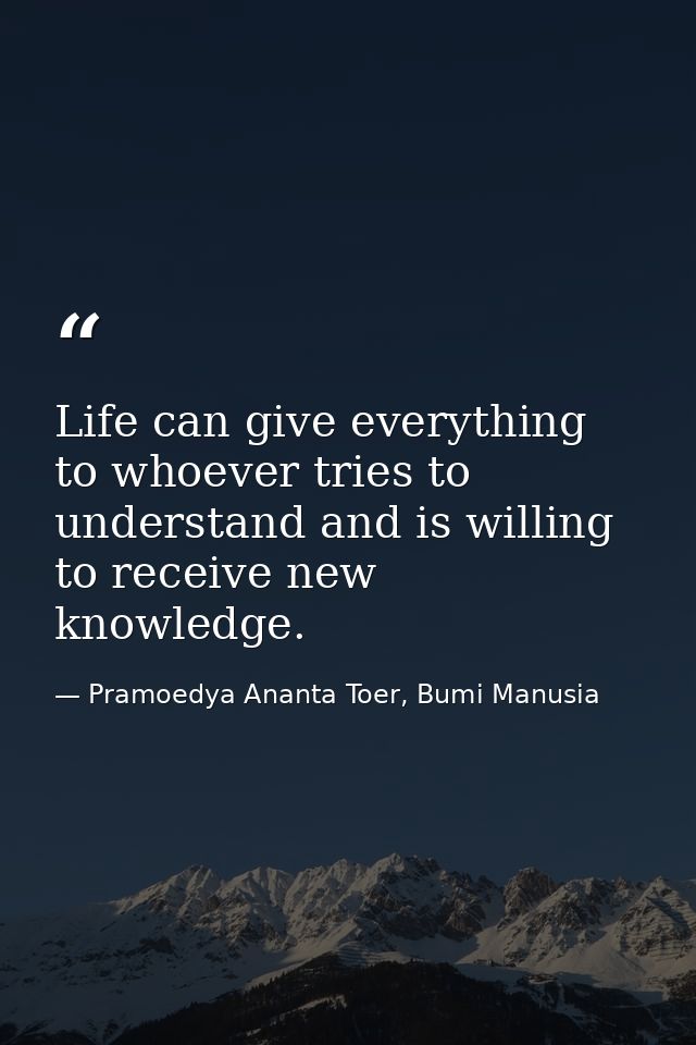 Life can give everything to whoever tries to understand and is willing to receive new knowledge. — Pramoedya Ananta Toer, Bumi Manusia