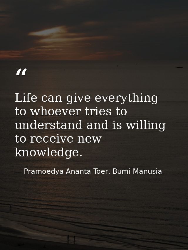 Life can give everything to whoever tries to understand and is willing to receive new knowledge. — Pramoedya Ananta Toer, Bumi Manusia