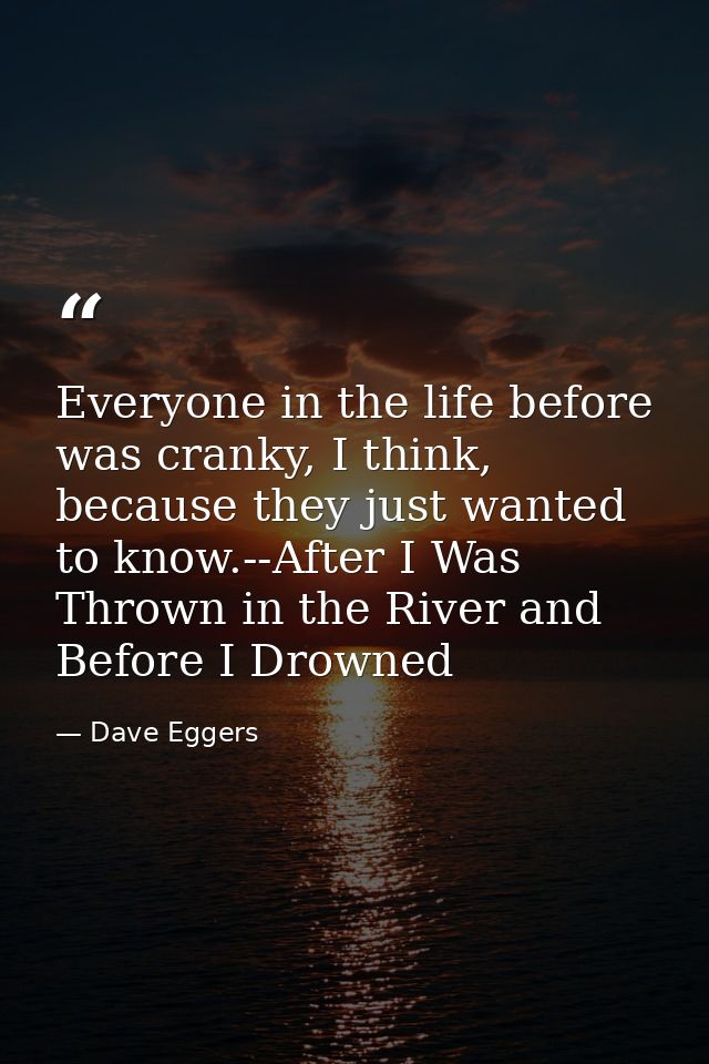 Everyone in the life before was cranky, I think, because they just wanted to know.--After I Was Thrown in the River and  — Dave Eggers