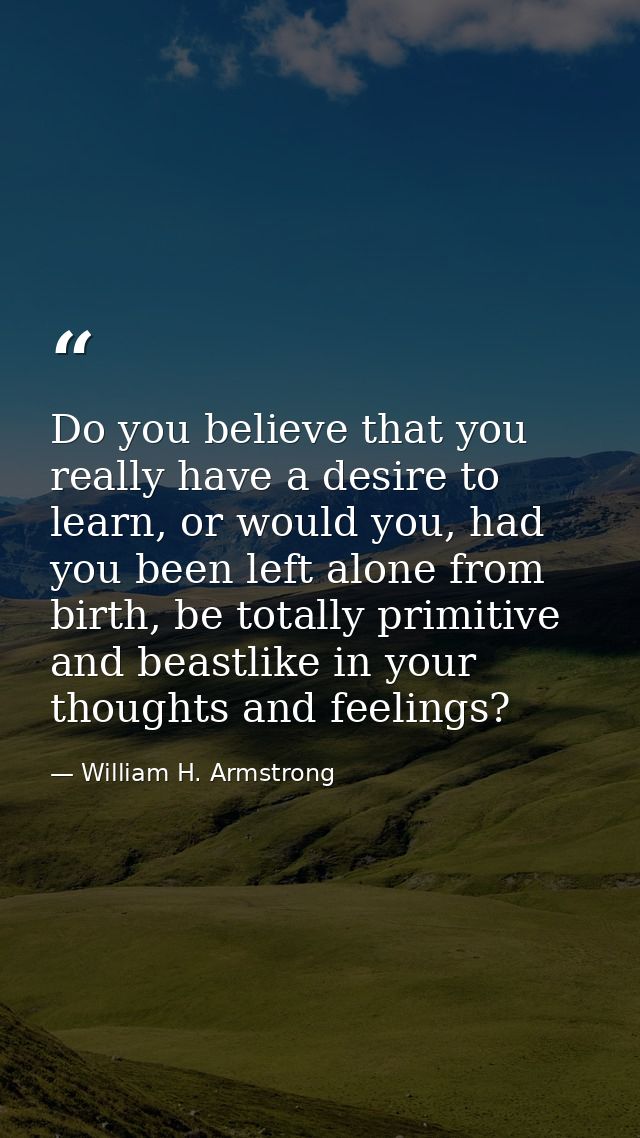Do you believe that you really have a desire to learn, or would you, had you been left alone from birth, be totally prim — William H. Armstrong