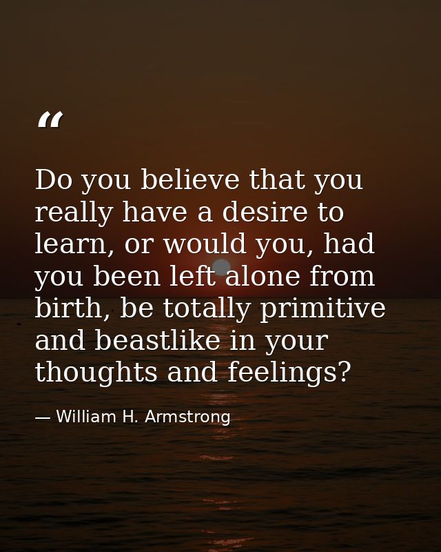 Do you believe that you really have a desire to learn, or would you, had you been left alone from birth, be totally prim — William H. Armstrong