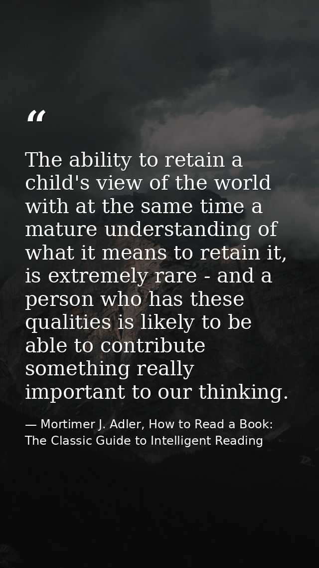 The ability to retain a child's view of the world with at the same time a mature understanding of what it means to retai — Mortimer J. Adler, How to Read a Book: The Classic Guide to Intelligent Reading