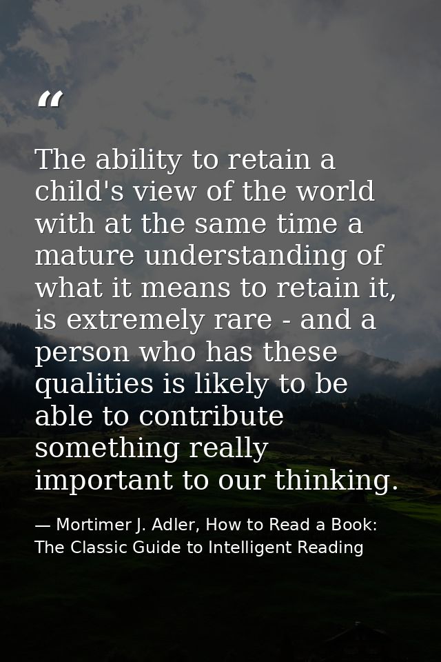 The ability to retain a child's view of the world with at the same time a mature understanding of what it means to retai — Mortimer J. Adler, How to Read a Book: The Classic Guide to Intelligent Reading