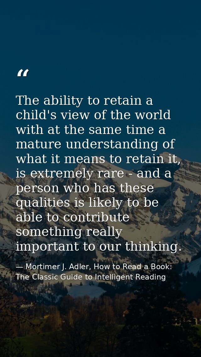 The ability to retain a child's view of the world with at the same time a mature understanding of what it means to retai — Mortimer J. Adler, How to Read a Book: The Classic Guide to Intelligent Reading
