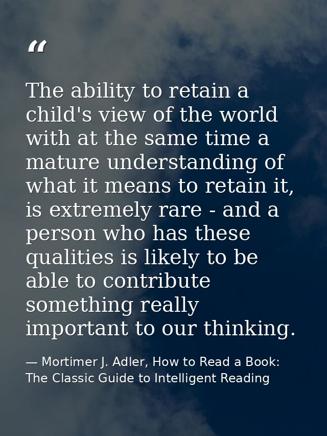 The ability to retain a child's view of the world with at the same time a mature understanding of what it means to retai — Mortimer J. Adler, How to Read a Book: The Classic Guide to Intelligent Reading