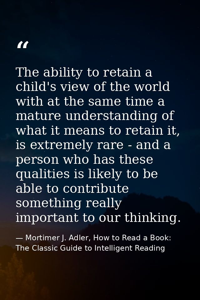 The ability to retain a child's view of the world with at the same time a mature understanding of what it means to retai — Mortimer J. Adler, How to Read a Book: The Classic Guide to Intelligent Reading