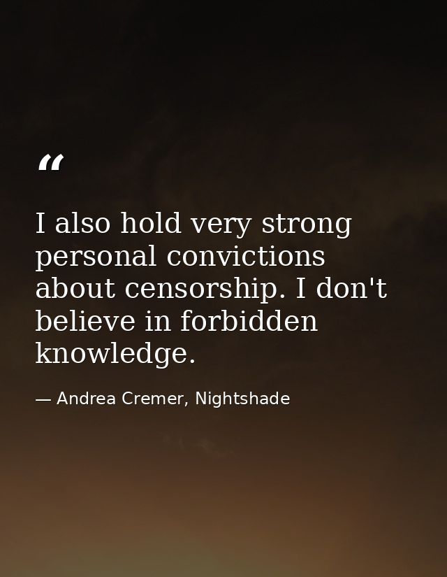 I also hold very strong personal convictions about censorship. I don't believe in forbidden knowledge. — Andrea Cremer, Nightshade