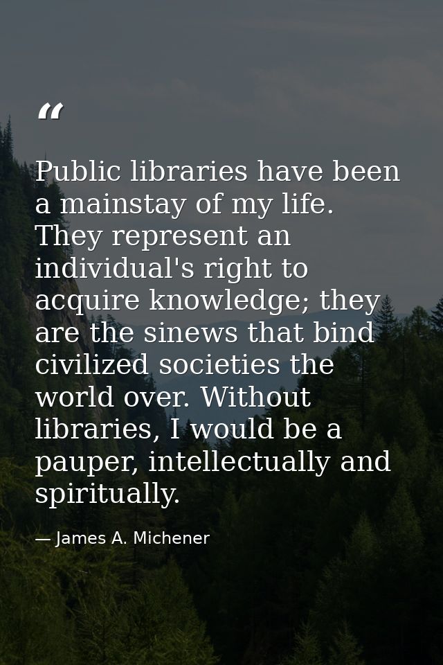 Public libraries have been a mainstay of my life. They represent an individual's right to acquire knowledge; they are th — James A. Michener