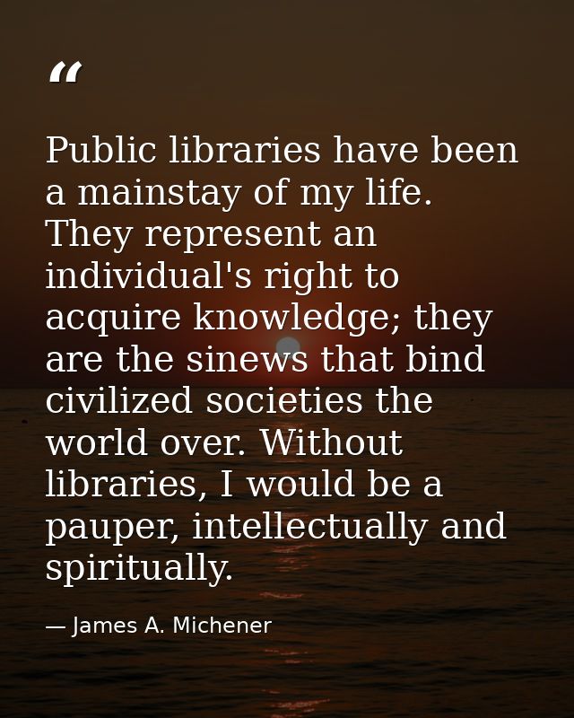 Public libraries have been a mainstay of my life. They represent an individual's right to acquire knowledge; they are th — James A. Michener