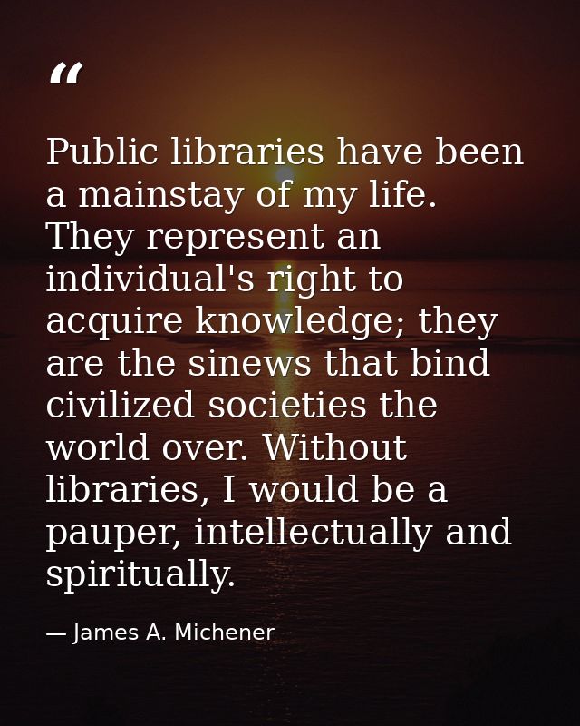 Public libraries have been a mainstay of my life. They represent an individual's right to acquire knowledge; they are th — James A. Michener