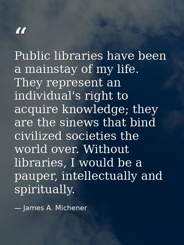 Public libraries have been a mainstay of my life. They represent an individual's right to acquire knowledge; they are th — James A. Michener