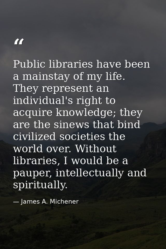 Public libraries have been a mainstay of my life. They represent an individual's right to acquire knowledge; they are th — James A. Michener