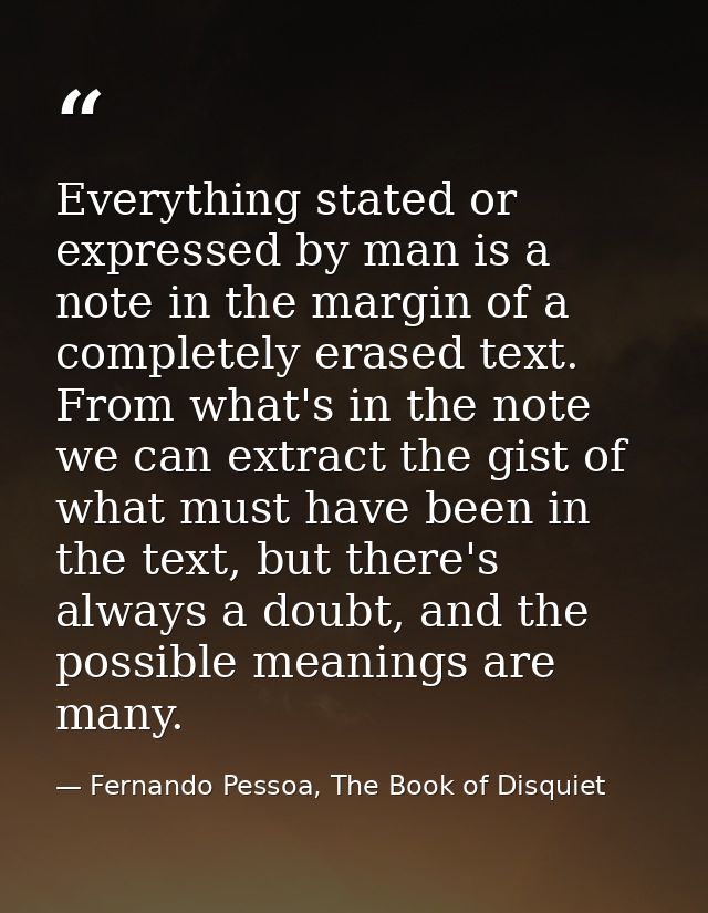 Everything stated or expressed by man is a note in the margin of a completely erased text. From what's in the note we ca — Fernando Pessoa, The Book of Disquiet