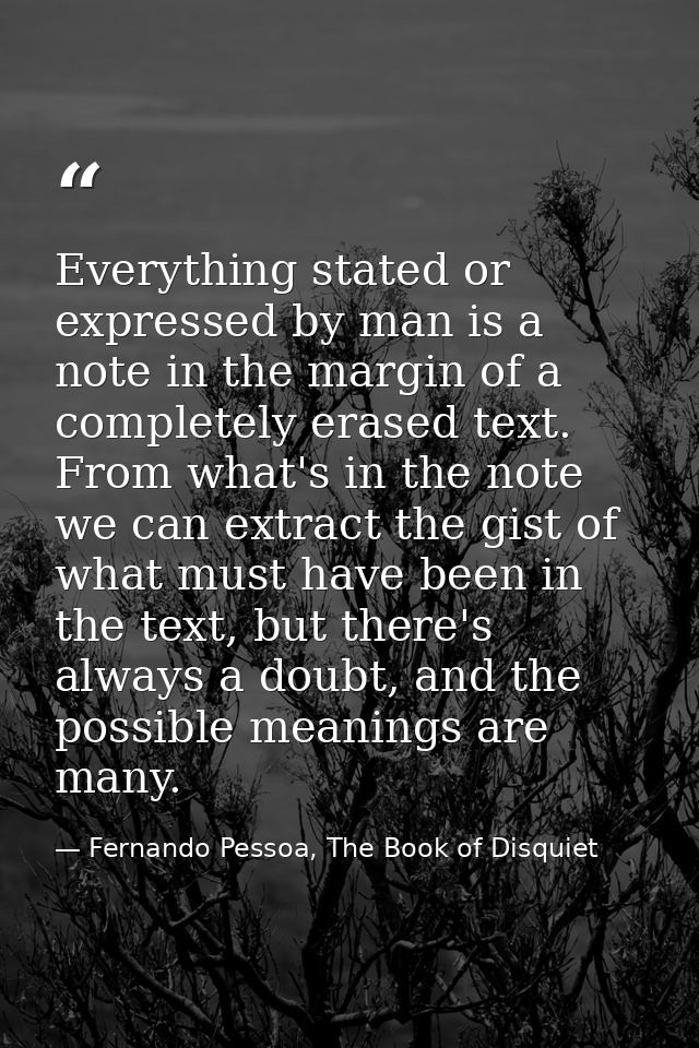 Everything stated or expressed by man is a note in the margin of a completely erased text. From what's in the note we ca — Fernando Pessoa, The Book of Disquiet