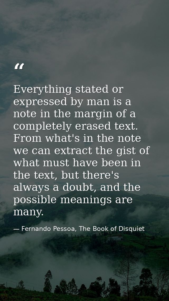 Everything stated or expressed by man is a note in the margin of a completely erased text. From what's in the note we ca — Fernando Pessoa, The Book of Disquiet