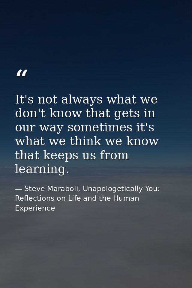 It's not always what we don't know that gets in our way sometimes it's what we think we know that keeps us from learning — Steve Maraboli, Unapologetically You: Reflections on Life and the Human Experience