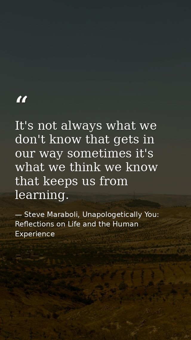 It's not always what we don't know that gets in our way sometimes it's what we think we know that keeps us from learning — Steve Maraboli, Unapologetically You: Reflections on Life and the Human Experience