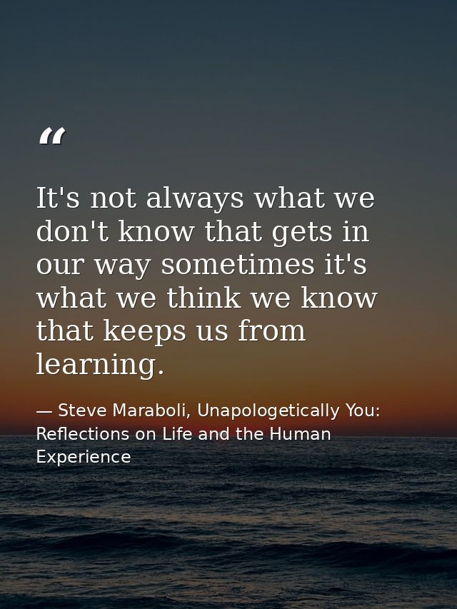 It's not always what we don't know that gets in our way sometimes it's what we think we know that keeps us from learning — Steve Maraboli, Unapologetically You: Reflections on Life and the Human Experience