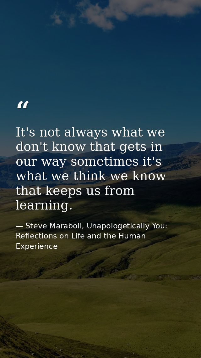 It's not always what we don't know that gets in our way sometimes it's what we think we know that keeps us from learning — Steve Maraboli, Unapologetically You: Reflections on Life and the Human Experience