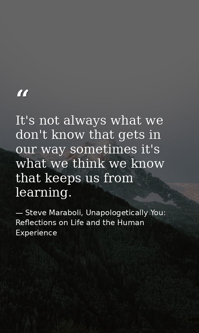 It's not always what we don't know that gets in our way sometimes it's what we think we know that keeps us from learning — Steve Maraboli, Unapologetically You: Reflections on Life and the Human Experience