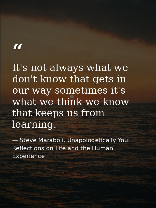 It's not always what we don't know that gets in our way sometimes it's what we think we know that keeps us from learning — Steve Maraboli, Unapologetically You: Reflections on Life and the Human Experience