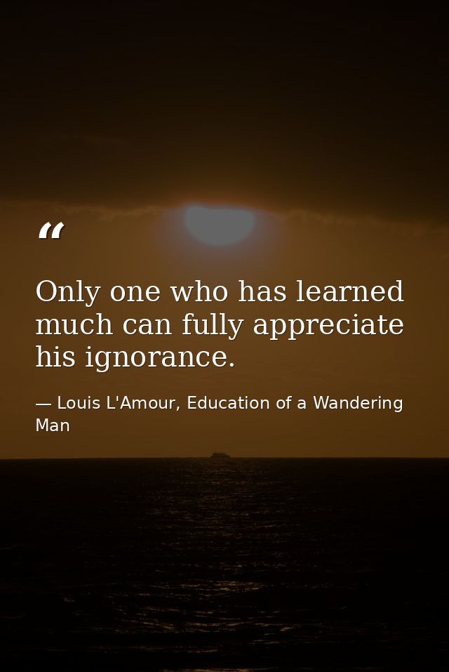 Only one who has learned much can fully appreciate his ignorance. — Louis L'Amour, Education of a Wandering Man