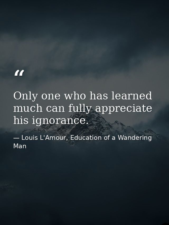 Only one who has learned much can fully appreciate his ignorance. — Louis L'Amour, Education of a Wandering Man