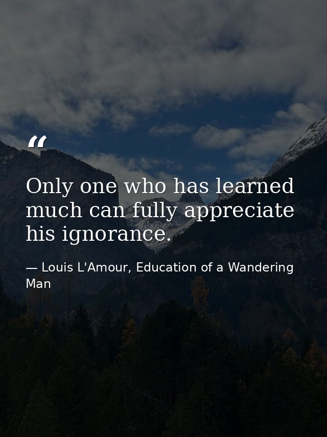 Only one who has learned much can fully appreciate his ignorance. — Louis L'Amour, Education of a Wandering Man