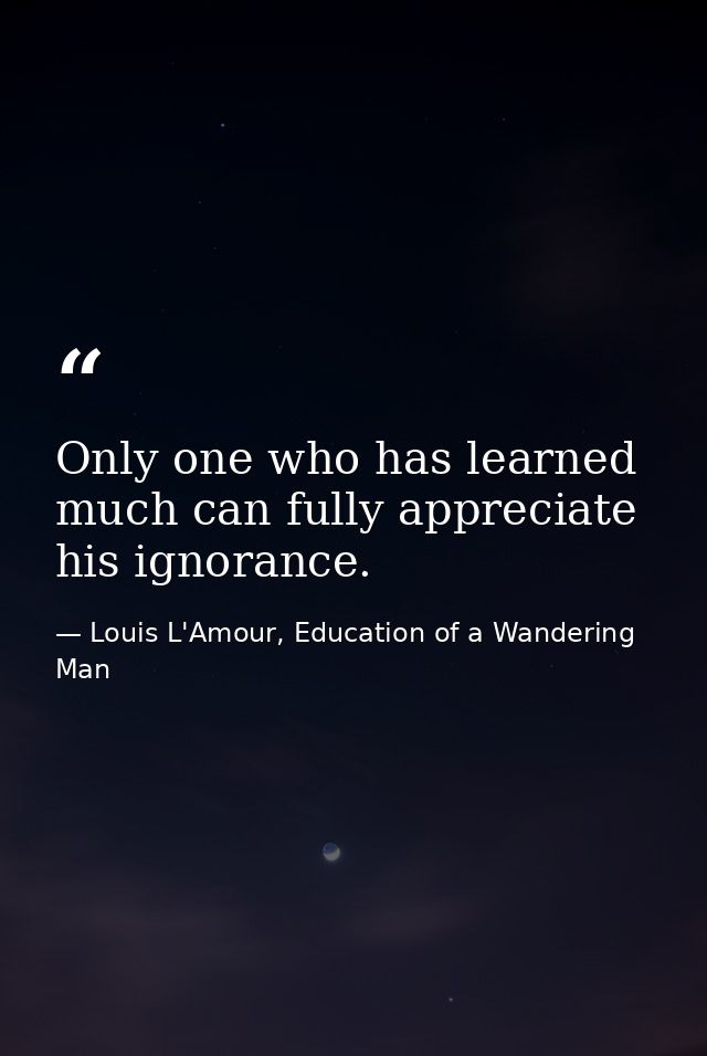 Only one who has learned much can fully appreciate his ignorance. — Louis L'Amour, Education of a Wandering Man