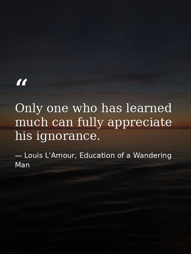 Only one who has learned much can fully appreciate his ignorance. — Louis L'Amour, Education of a Wandering Man