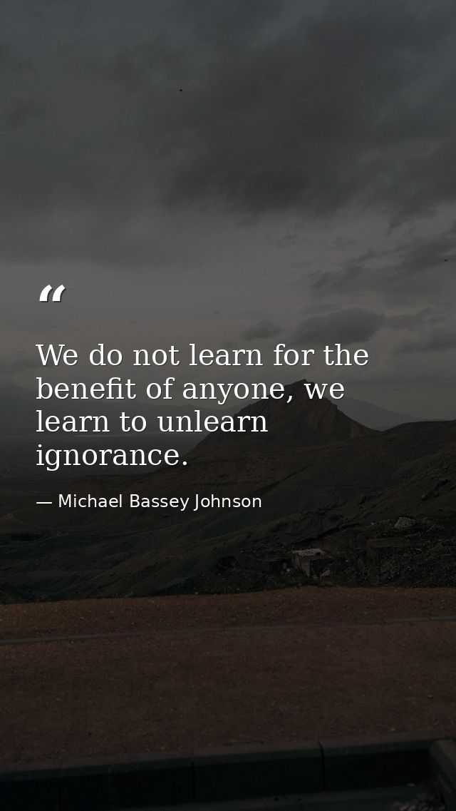 We do not learn for the benefit of anyone, we learn to unlearn ignorance. — Michael Bassey Johnson