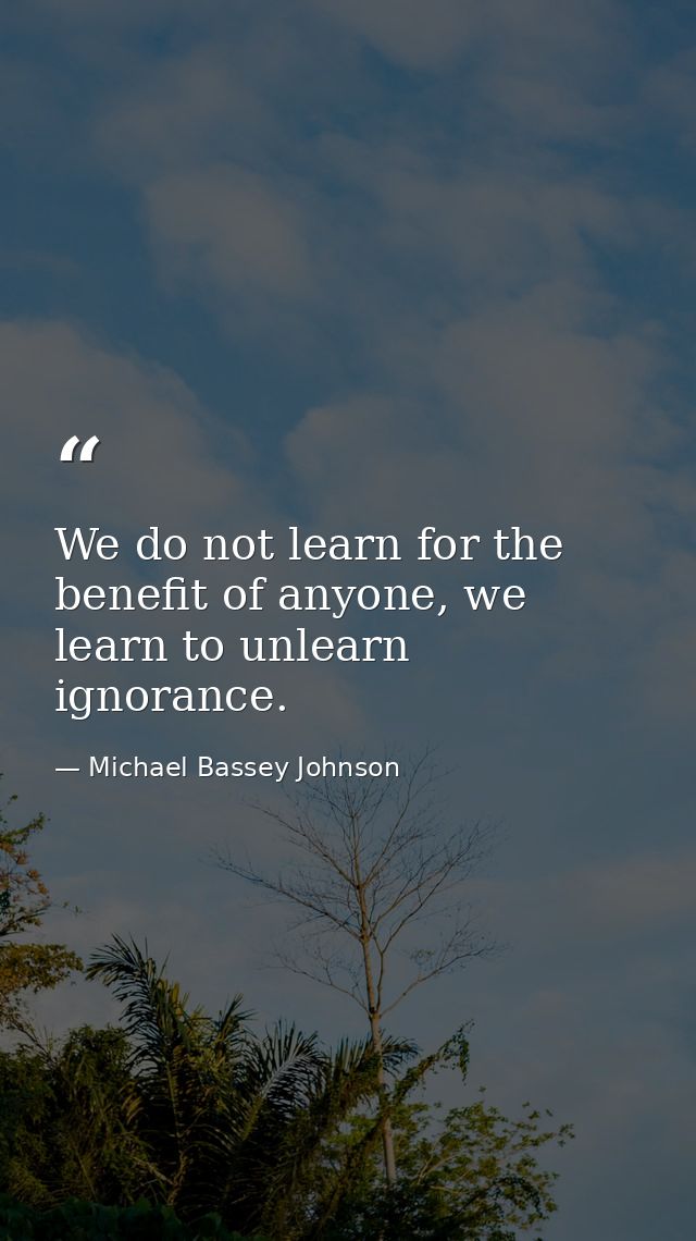 We do not learn for the benefit of anyone, we learn to unlearn ignorance. — Michael Bassey Johnson